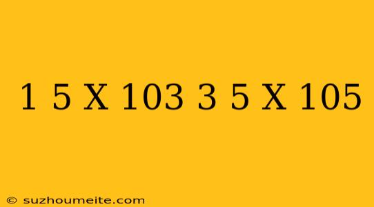 (1.5 X 10^3) (3.5 X 10^5)