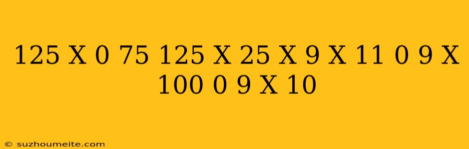 (125 X 0 75 + 125 X 25 ) X ( 9 X 11 – 0 9 X 100 – 0 9 X 10)