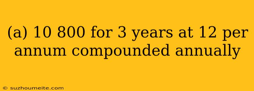 (a) 10 800 For 3 Years At 12 Per Annum Compounded Annually