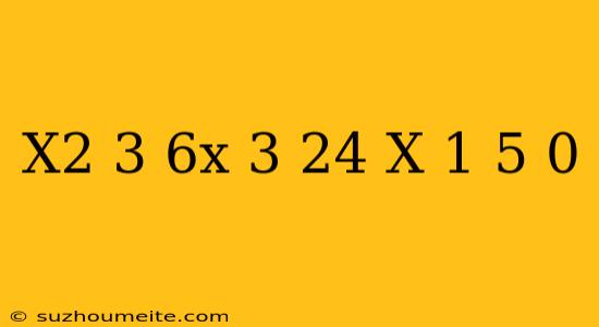 (x^2-3 6x+3 24)(x-1 5) =0