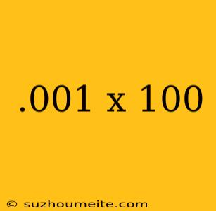 .001 X 100