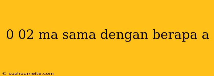 0 02 Ma Sama Dengan Berapa A