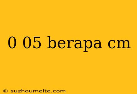 0 05 Berapa Cm