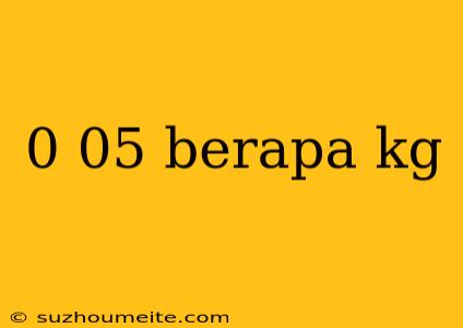 0 05 Berapa Kg