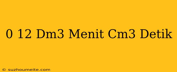 0 12 Dm3/menit=cm3/detik