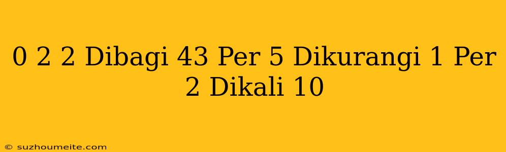 0 2 + 2 Dibagi 43 Per 5 Dikurangi 1 Per 2 Dikali 10