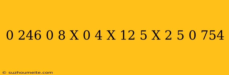 0 246 + 0 8 X 0 4 X 12 5 X 2 5 + 0 754