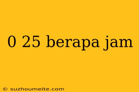 0 25 Berapa Jam