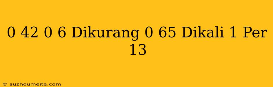 0 42 / 0 6 Dikurang 0 65 Dikali 1 Per 13