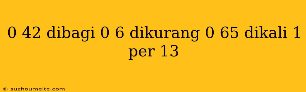 0 42 Dibagi 0 6 Dikurang 0 65 Dikali 1 Per 13