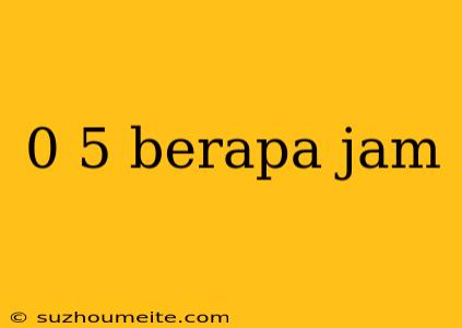 0 5 Berapa Jam