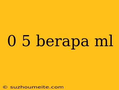 0 5 Berapa Ml