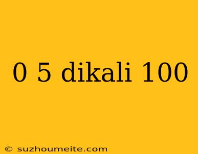 0 5 Dikali 100