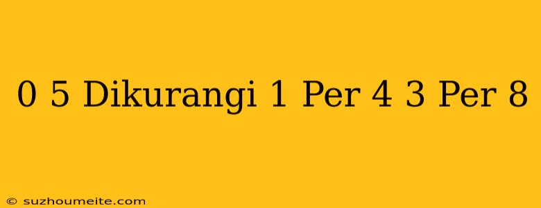 0 5 Dikurangi 1 Per 4 + 3 Per 8