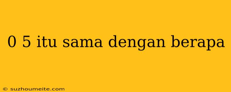 0 5 Itu Sama Dengan Berapa