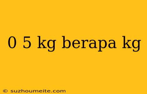 0 5 Kg Berapa Kg