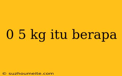 0 5 Kg Itu Berapa