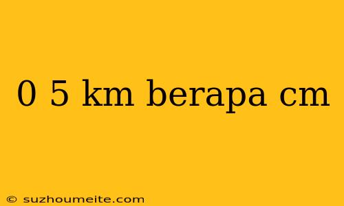 0 5 Km Berapa Cm