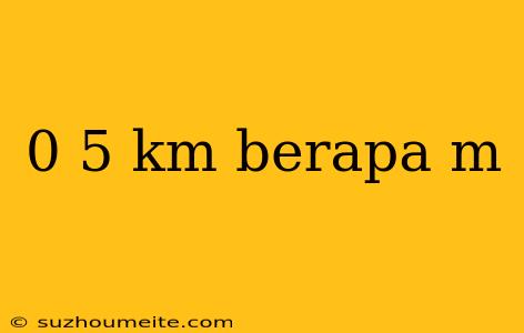 0 5 Km Berapa M