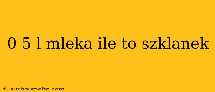 0 5 L Mleka Ile To Szklanek