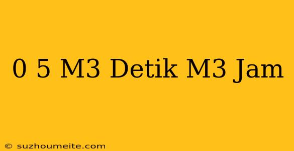 0 5 M3/detik= M3/jam