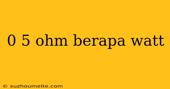 0 5 Ohm Berapa Watt