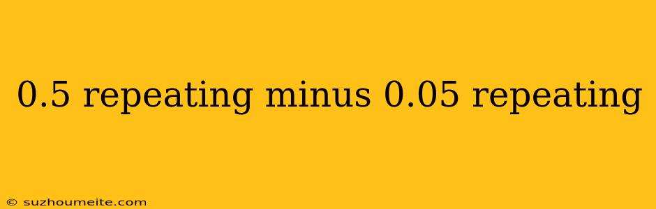 0.5 Repeating Minus 0.05 Repeating