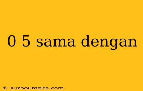 0 5 Sama Dengan