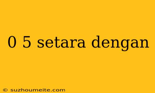 0 5 Setara Dengan