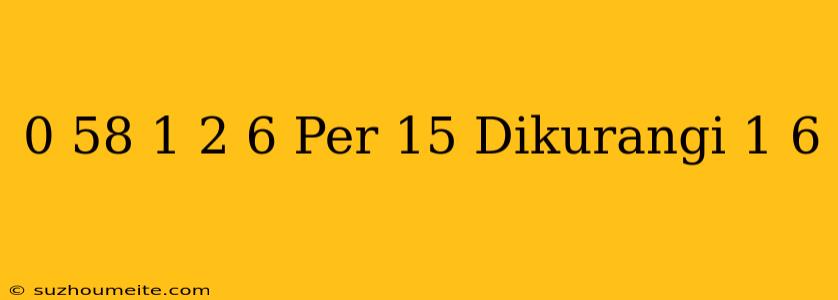 0 58 + 1 2 / 6 Per 15 Dikurangi 1 6