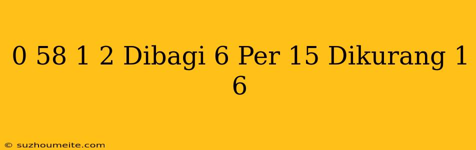 0 58 + 1 2 Dibagi 6 Per 15 Dikurang 1 6