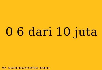 0 6 Dari 10 Juta