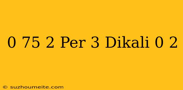 0 75 + 2 Per 3 Dikali 0 2