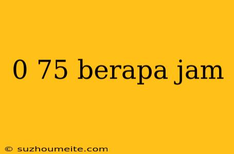 0 75 Berapa Jam