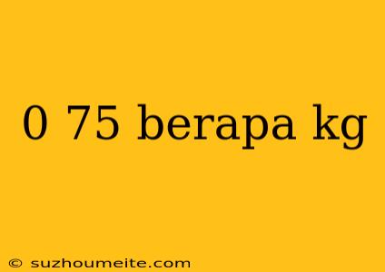 0 75 Berapa Kg