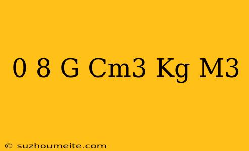 0 8 G/cm3 = Kg/m3