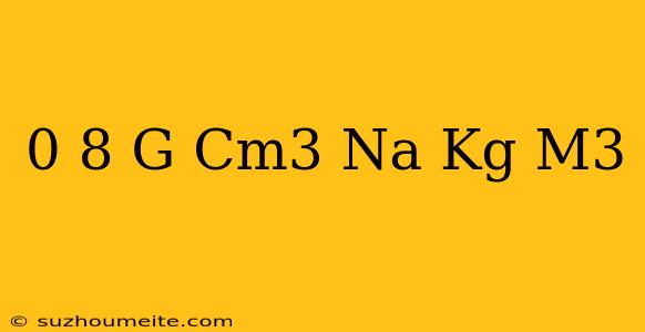 0 8 G/cm3 Na Kg/m3