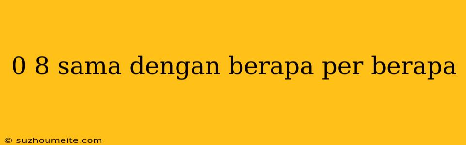 0 8 Sama Dengan Berapa Per Berapa