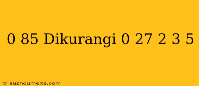 0 85 Dikurangi 0 27 + 2 3/5