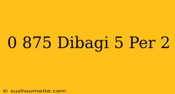 0 875 Dibagi 5 Per 2 =