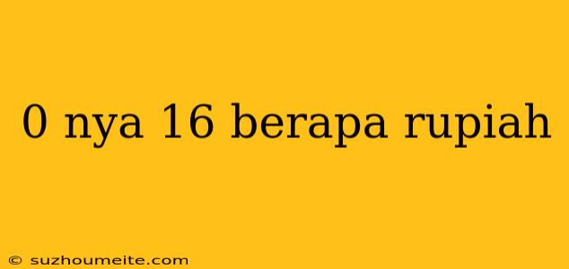 0 Nya 16 Berapa Rupiah