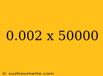 0.002 X 50000