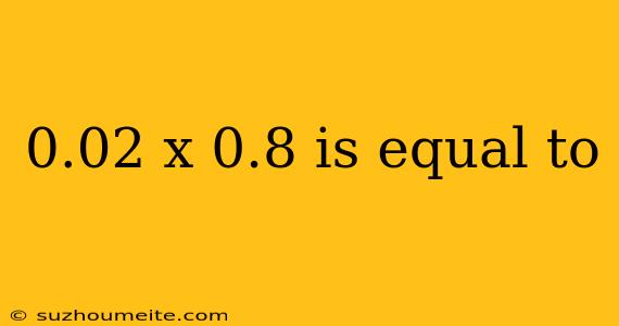 0.02 X 0.8 Is Equal To