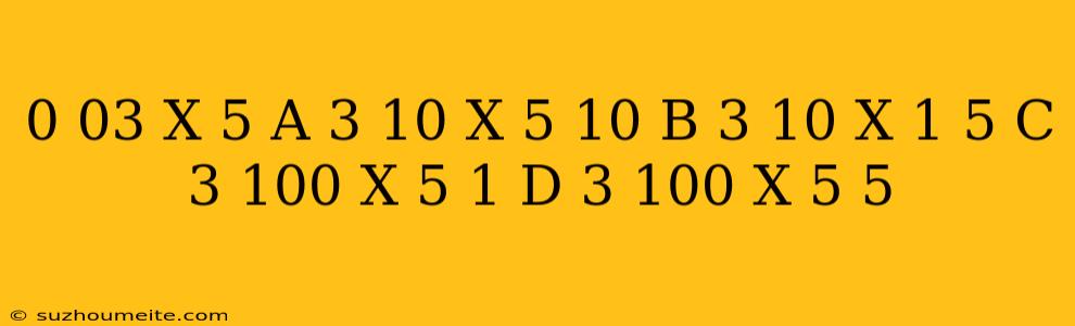 0.03 X 5 = A 3/10 X 5/10 B 3/10 X 1/5 C 3/100 X 5/1 D 3/100 X 5/5