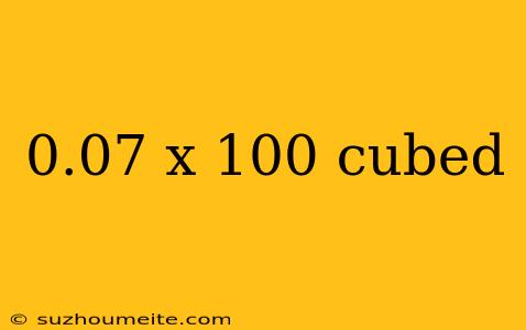 0.07 X 100 Cubed