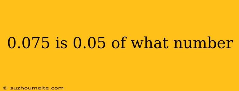 0.075 Is 0.05 Of What Number