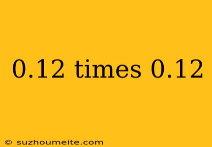 0.12 Times 0.12