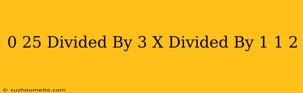 0.25 Divided By 3 = X Divided By 1 1/2