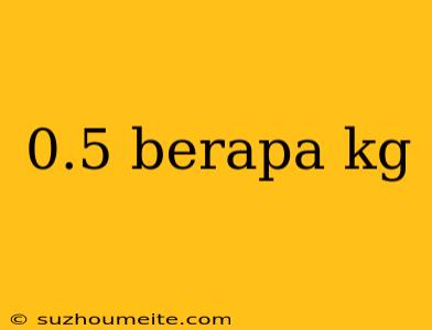 0.5 Berapa Kg