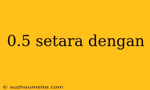 0.5 Setara Dengan